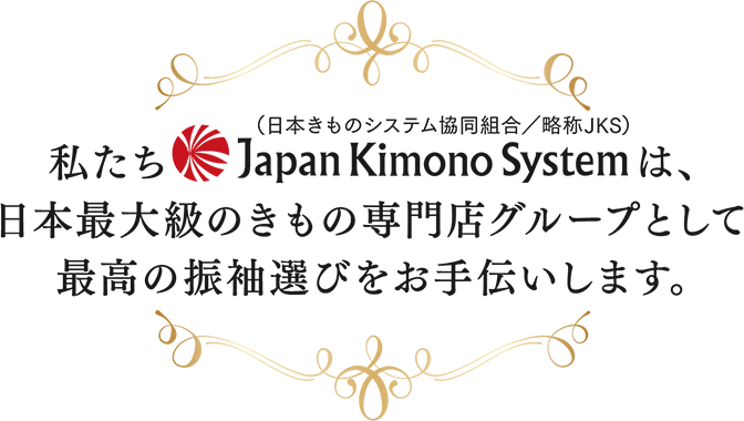 私たちJapanKimonoSystem（日本きものシステム協同組合/略称：JKS）は、日本最大級のきもの専門店グループとして最高の振袖選びをお手伝いします。